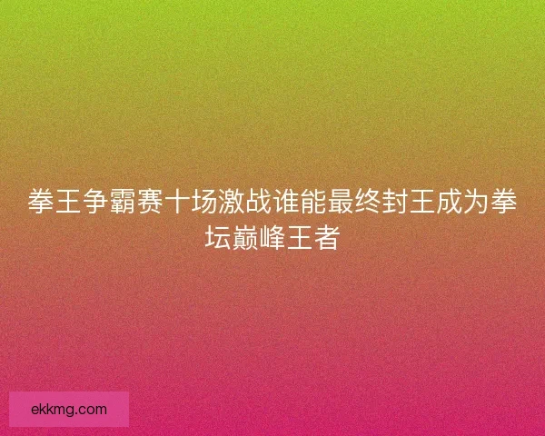 拳王争霸赛十场激战谁能最终封王成为拳坛巅峰王者